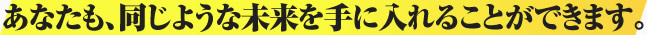 あなたも、同じような未来を手に入れることができます。